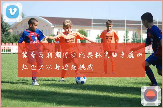 蒙哥马利期待法比奥林良铭李磊回归全力以赴迎接挑战