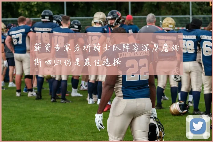 薪资专家分析骑士队阵容深厚詹姆斯回归仍是最佳选择