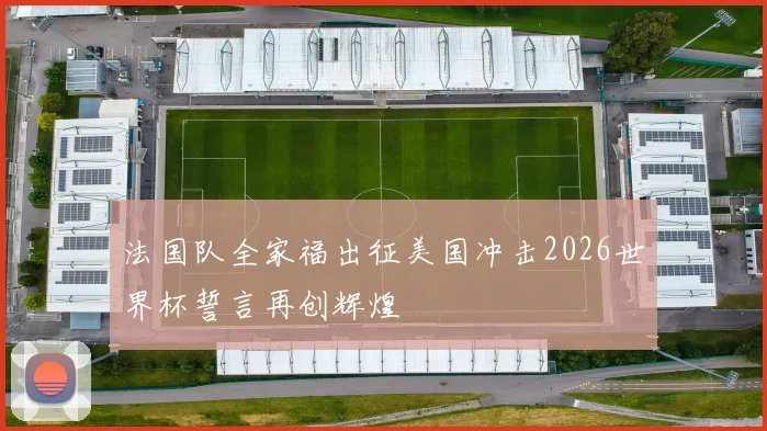 法国队全家福出征美国冲击2026世界杯誓言再创辉煌