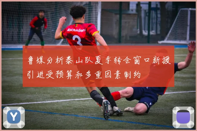 鲁媒分析泰山队夏季转会窗口新援引进受预算和多重因素制约