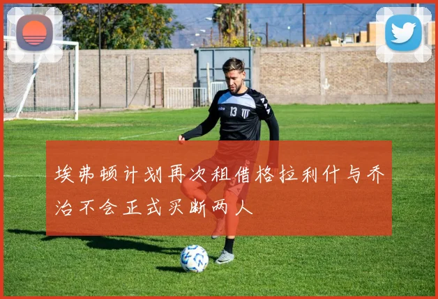 埃弗顿计划再次租借格拉利什与乔治不会正式买断两人
