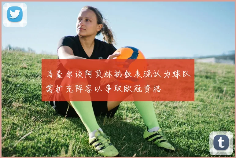 马奎尔谈阿莫林执教表现认为球队需扩充阵容以争取欧冠资格