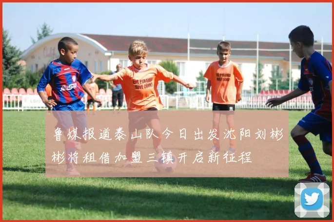 鲁媒报道泰山队今日出发沈阳刘彬彬将租借加盟三镇开启新征程