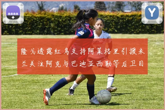隆戈透露红鸟支持阿莱格里引援米兰关注阿克与巴迪亚西勒等后卫目标