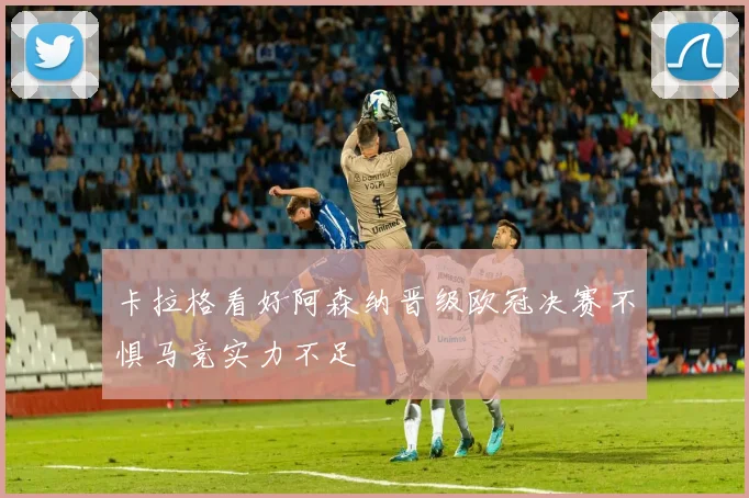 卡拉格看好阿森纳晋级欧冠决赛不惧马竞实力不足
